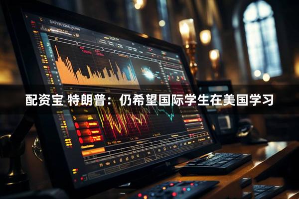 配资宝 特朗普：仍希望国际学生在美国学习