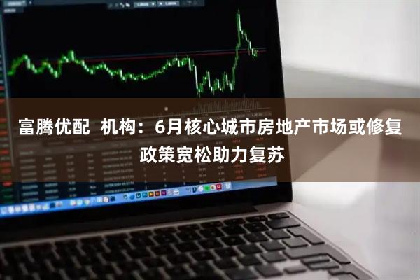 富腾优配  机构：6月核心城市房地产市场或修复 政策宽松助力复苏