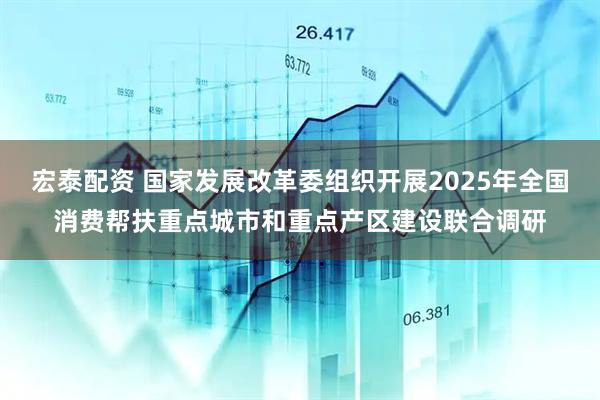 宏泰配资 国家发展改革委组织开展2025年全国消费帮扶重点城市和重点产区建设联合调研