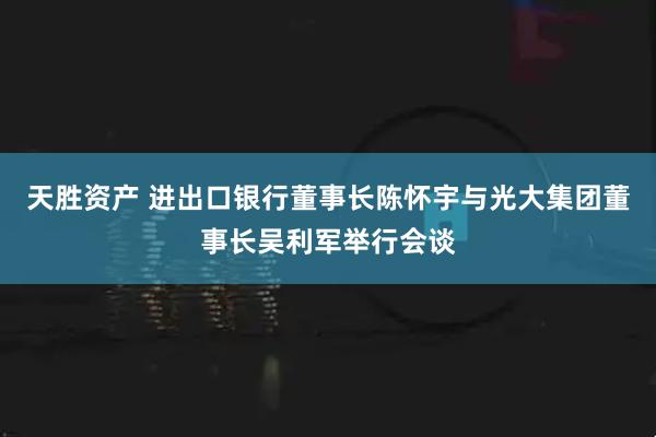 天胜资产 进出口银行董事长陈怀宇与光大集团董事长吴利军举行会谈