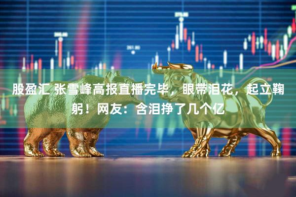股盈汇 张雪峰高报直播完毕，眼带泪花，起立鞠躬！网友：含泪挣了几个亿