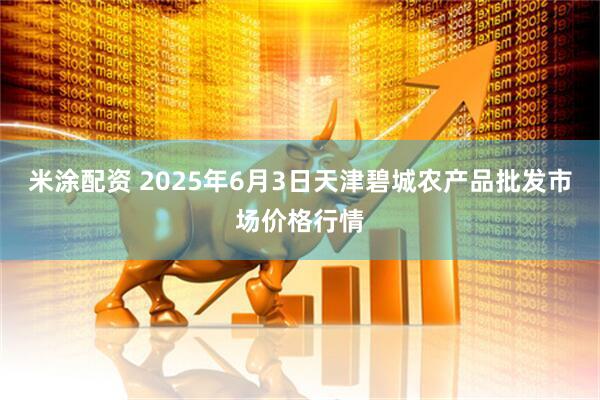 米涂配资 2025年6月3日天津碧城农产品批发市场价格行情