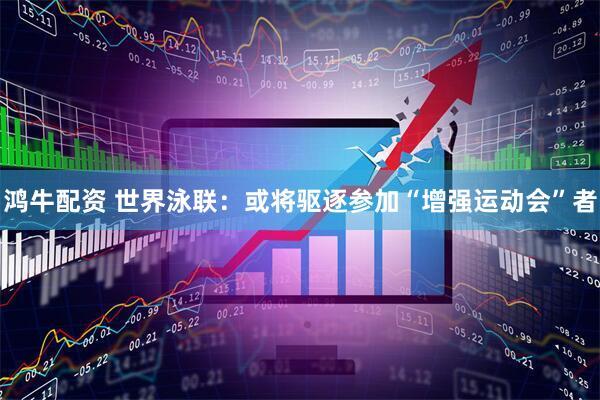 鸿牛配资 世界泳联：或将驱逐参加“增强运动会”者