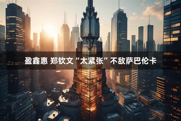 盈鑫惠 郑钦文“太紧张”不敌萨巴伦卡