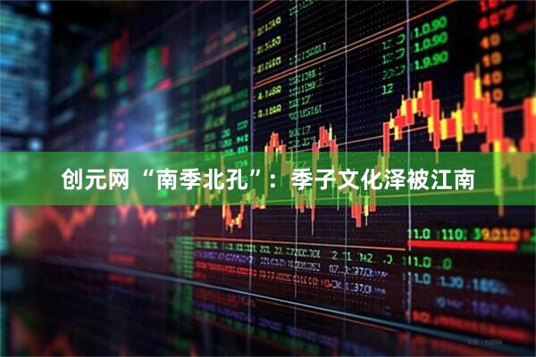 创元网 “南季北孔”：季子文化泽被江南