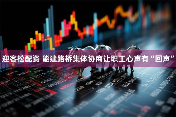 迎客松配资 能建路桥集体协商让职工心声有“回声”