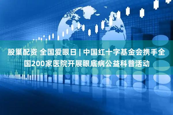股巢配资 全国爱眼日 | 中国红十字基金会携手全国200家医院开展眼底病公益科普活动