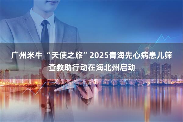 广州米牛 “天使之旅”2025青海先心病患儿筛查救助行动在海北州启动