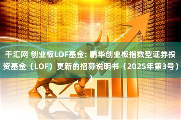 千汇网 创业板LOF基金: 鹏华创业板指数型证券投资基金（LOF）更新的招募说明书（2025年第3号）