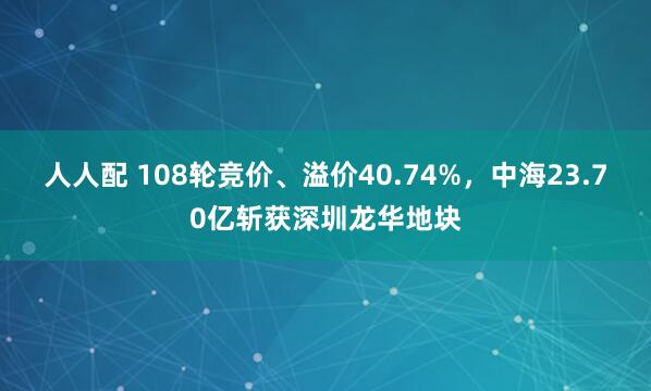 人人配 108轮竞价、溢价40.74%，中海23.70亿斩获深圳龙华地块