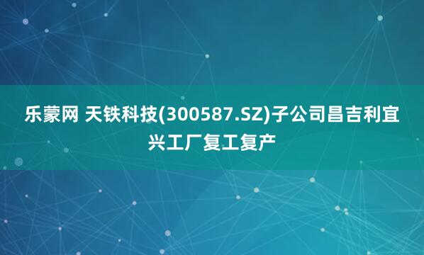 乐蒙网 天铁科技(300587.SZ)子公司昌吉利宜兴工厂复工复产