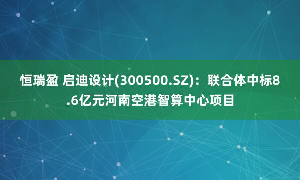 恒瑞盈 启迪设计(300500.SZ)：联合体中标8.6亿元河南空港智算中心项目