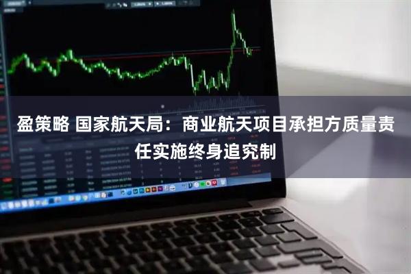 盈策略 国家航天局：商业航天项目承担方质量责任实施终身追究制