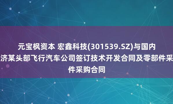 元宝枫资本 宏鑫科技(301539.SZ)与国内低空经济某头部飞行汽车公司签订技术开发合同及零部件采购合同