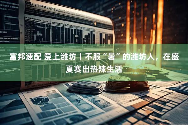 富邦速配 爱上潍坊丨不服“暑”的潍坊人，在盛夏赛出热辣生活