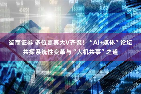 蜀商证券 多位嘉宾大V齐聚！“AI+媒体”论坛共探系统性变革与“人机共事”之道