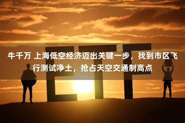 牛千万 上海低空经济迈出关键一步，找到市区飞行测试净土，抢占天空交通制高点