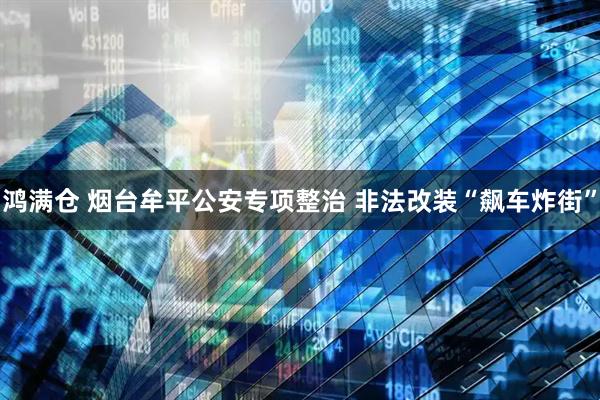 鸿满仓 烟台牟平公安专项整治 非法改装“飙车炸街”