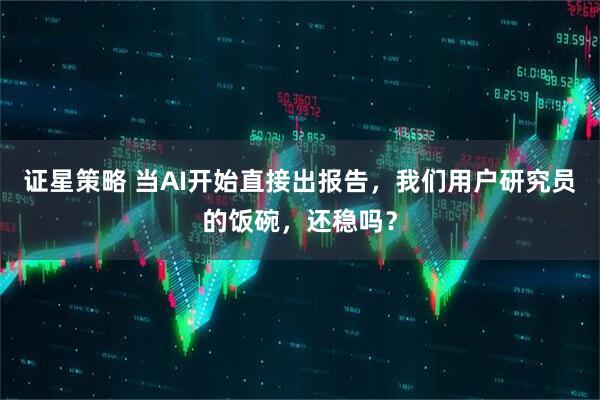 证星策略 当AI开始直接出报告，我们用户研究员的饭碗，还稳吗？