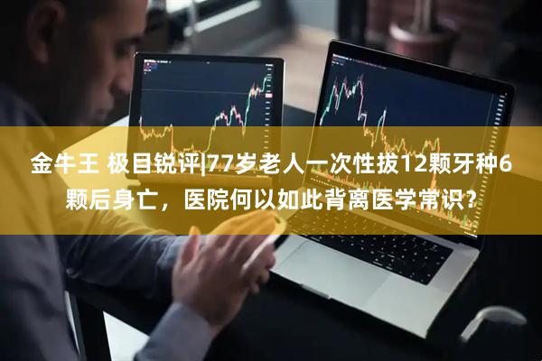 金牛王 极目锐评|77岁老人一次性拔12颗牙种6颗后身亡，医院何以如此背离医学常识？