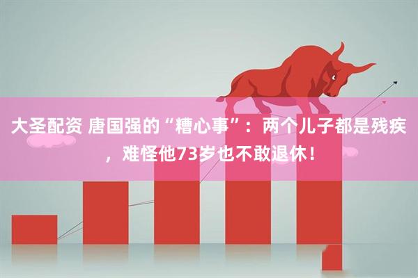 大圣配资 唐国强的“糟心事”：两个儿子都是残疾，难怪他73岁也不敢退休！