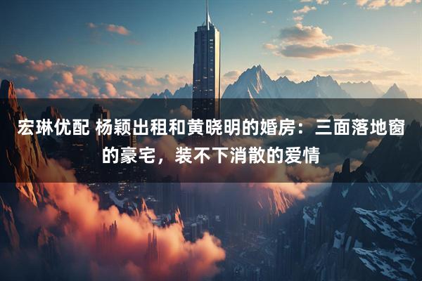 宏琳优配 杨颖出租和黄晓明的婚房：三面落地窗的豪宅，装不下消散的爱情