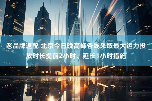 老品牌速配 北京今日晚高峰各线采取最大运力投放时长提前2小时、延长1小时措施