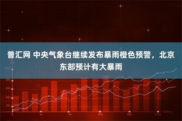 普汇网 中央气象台继续发布暴雨橙色预警，北京东部预计有大暴雨