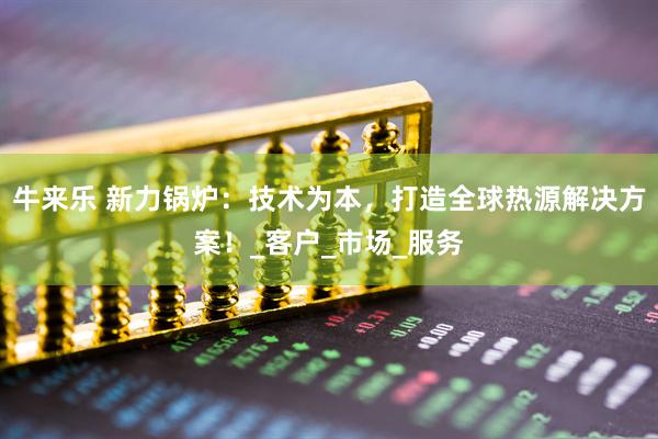 牛来乐 新力锅炉：技术为本，打造全球热源解决方案！_客户_市场_服务