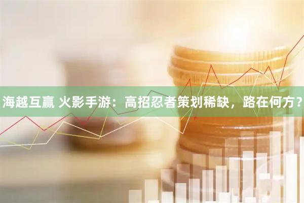 海越互赢 火影手游：高招忍者策划稀缺，路在何方？
