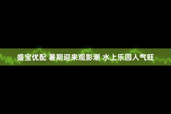 盛宝优配 暑期迎来观影潮 水上乐园人气旺