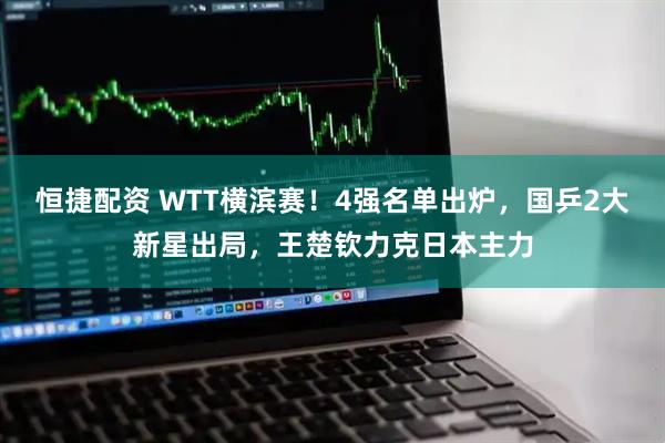 恒捷配资 WTT横滨赛！4强名单出炉，国乒2大新星出局，王楚钦力克日本主力