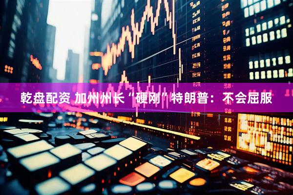 乾盘配资 加州州长“硬刚”特朗普：不会屈服
