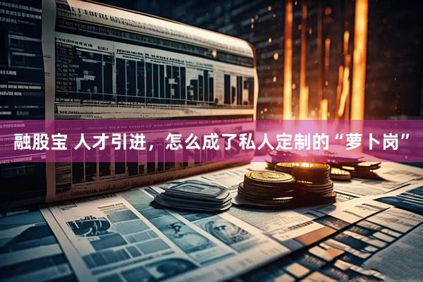 融股宝 人才引进，怎么成了私人定制的“萝卜岗”