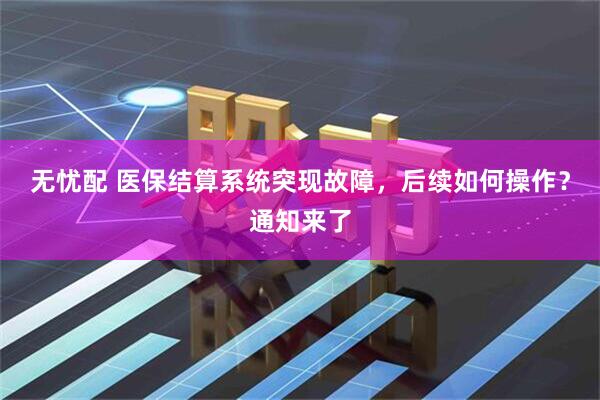 无忧配 医保结算系统突现故障，后续如何操作？通知来了