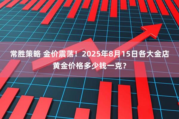 常胜策略 金价震荡！2025年8月15日各大金店黄金价格多少钱一克？