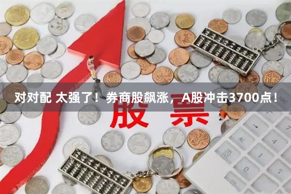 对对配 太强了！券商股飙涨，A股冲击3700点！