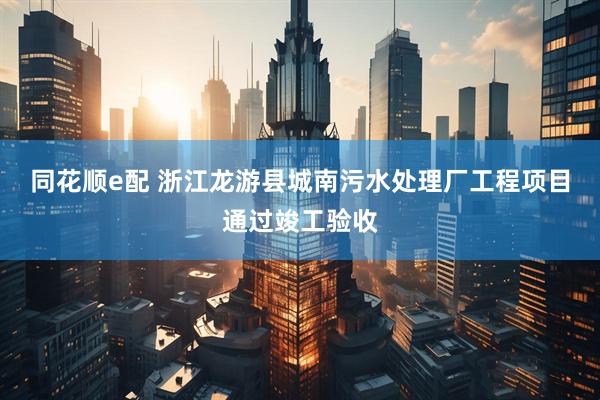 同花顺e配 浙江龙游县城南污水处理厂工程项目通过竣工验收