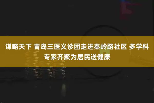 谋略天下 青岛三医义诊团走进秦岭路社区 多学科专家齐聚为居民送健康
