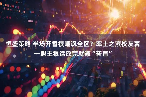 恒盛策略 半场开香槟嘲讽全区？率土之滨校友赛一盟主狠话放完就被“斩首”