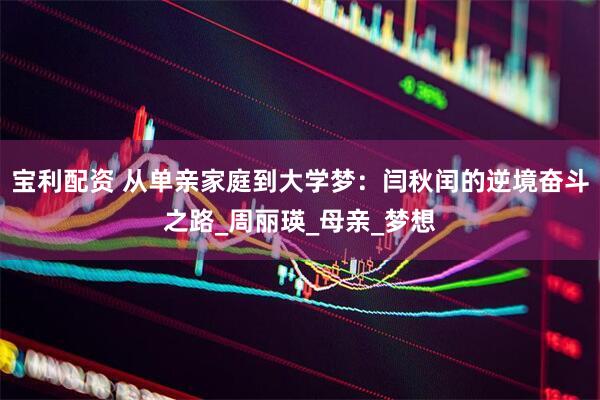 宝利配资 从单亲家庭到大学梦：闫秋闰的逆境奋斗之路_周丽瑛_母亲_梦想