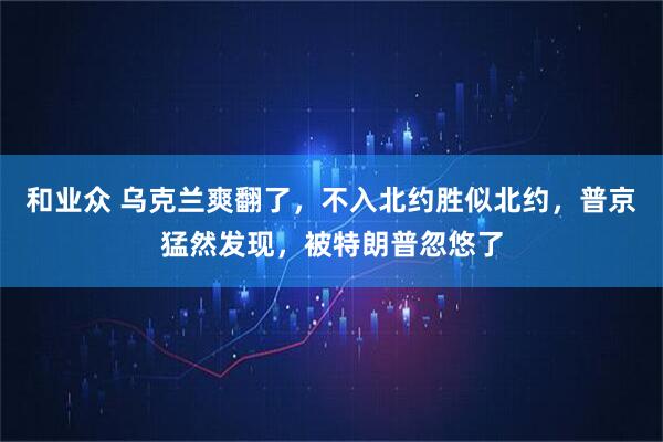 和业众 乌克兰爽翻了，不入北约胜似北约，普京猛然发现，被特朗普忽悠了