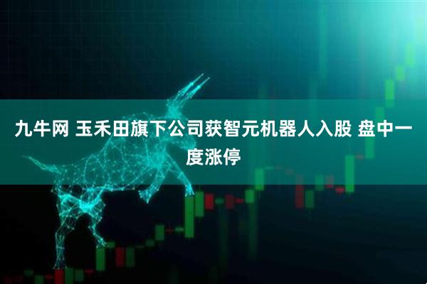九牛网 玉禾田旗下公司获智元机器人入股 盘中一度涨停