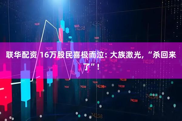 联华配资 16万股民喜极而泣: 大族激光, “杀回来了”!