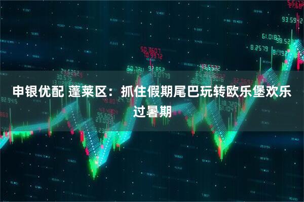 申银优配 蓬莱区：抓住假期尾巴玩转欧乐堡欢乐过暑期