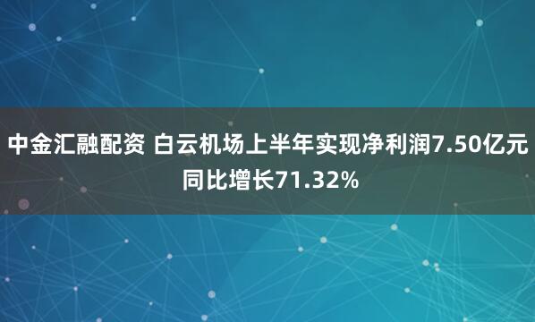 中金汇融配资 白云机场上半年实现净利润7.50亿元 同比增长71.32%