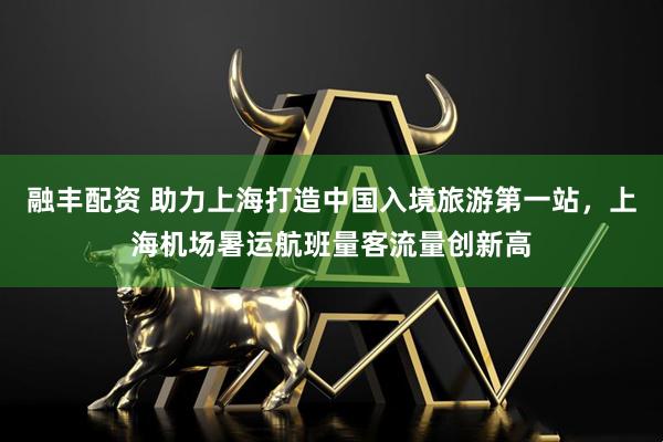 融丰配资 助力上海打造中国入境旅游第一站，上海机场暑运航班量客流量创新高
