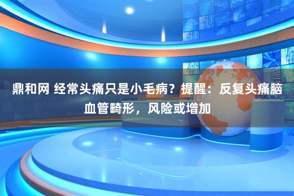 鼎和网 经常头痛只是小毛病？提醒：反复头痛脑血管畸形，风险或增加