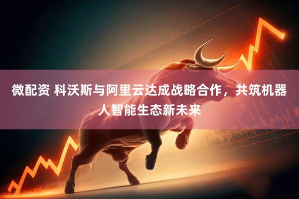 微配资 科沃斯与阿里云达成战略合作，共筑机器人智能生态新未来