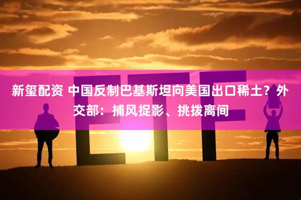 新玺配资 中国反制巴基斯坦向美国出口稀土？外交部：捕风捉影、挑拨离间